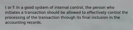 t or f: In a good system of internal control, the person who initiates a transaction should be allowed to effectively control the processing of the transaction through its final inclusion in the accounting records.