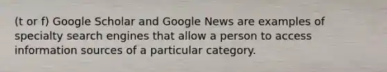 (t or f) Google Scholar and Google News are examples of specialty search engines that allow a person to access information sources of a particular category.