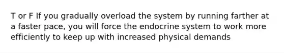 T or F If you gradually overload the system by running farther at a faster pace, you will force the endocrine system to work more efficiently to keep up with increased physical demands