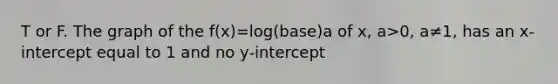 T or F. The graph of the f(x)=log(base)a of x, a>0, a≠1, has an x-intercept equal to 1 and no y-intercept