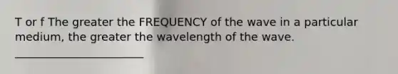 T or f The greater the FREQUENCY of the wave in a particular medium, the greater the wavelength of the wave. _______________________