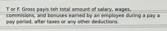 T or F. Gross payis teh total amount of salary, wages, commisions, and bonuses earned by an employee during a pay a pay period, after taxes or any other deductions.