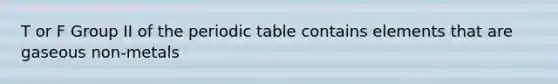 T or F Group II of the periodic table contains elements that are gaseous non-metals