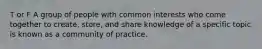 T or F A group of people with common interests who come together to create, store, and share knowledge of a specific topic is known as a community of practice.