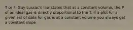 T or F: Guy Lussac's law states that at a constant volume, the P of an ideal gas is directly proportional to the T. If a plot for a given set of data for gas is at a constant volume you always get a constant slope