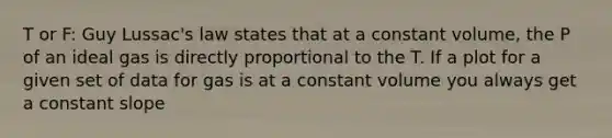 T or F: Guy Lussac's law states that at a constant volume, the P of an ideal gas is directly proportional to the T. If a plot for a given set of data for gas is at a constant volume you always get a constant slope