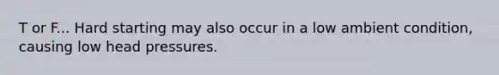 T or F... Hard starting may also occur in a low ambient condition, causing low head pressures.