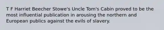 T F Harriet Beecher Stowe's Uncle Tom's Cabin proved to be the most influential publication in arousing the northern and European publics against the evils of slavery.