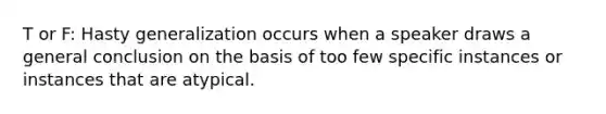 T or F: Hasty generalization occurs when a speaker draws a general conclusion on the basis of too few specific instances or instances that are atypical.