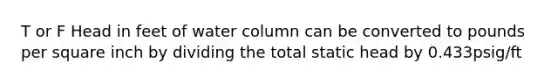 T or F Head in feet of water column can be converted to pounds per square inch by dividing the total static head by 0.433psig/ft