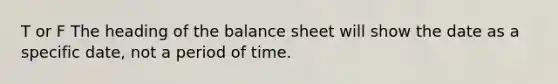 T or F The heading of the balance sheet will show the date as a specific date, not a period of time.