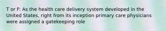 T or F: As the health care delivery system developed in the United States, right from its inception primary care physicians were assigned a gatekeeping role