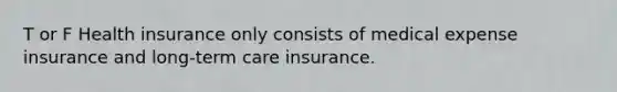 T or F Health insurance only consists of medical expense insurance and long-term care insurance.