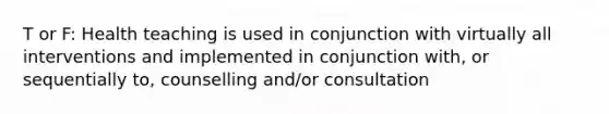 T or F: Health teaching is used in conjunction with virtually all interventions and implemented in conjunction with, or sequentially to, counselling and/or consultation