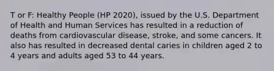 T or F: Healthy People (HP 2020), issued by the U.S. Department of Health and Human Services has resulted in a reduction of deaths from cardiovascular disease, stroke, and some cancers. It also has resulted in decreased dental caries in children aged 2 to 4 years and adults aged 53 to 44 years.