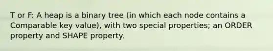 T or F: A heap is a binary tree (in which each node contains a Comparable key value), with two special properties; an ORDER property and SHAPE property.