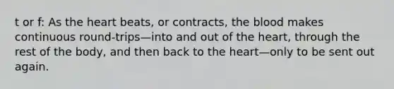 t or f: As the heart beats, or contracts, the blood makes continuous round-trips—into and out of the heart, through the rest of the body, and then back to the heart—only to be sent out again.