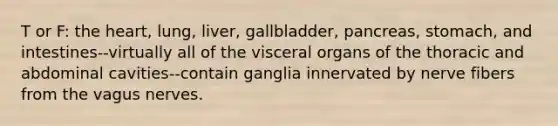 T or F: the heart, lung, liver, gallbladder, pancreas, stomach, and intestines--virtually all of the visceral organs of the thoracic and abdominal cavities--contain ganglia innervated by nerve fibers from the vagus nerves.