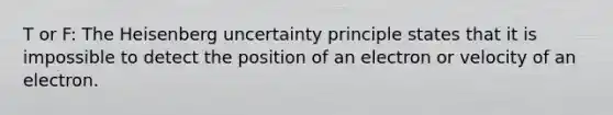 T or F: The Heisenberg uncertainty principle states that it is impossible to detect the position of an electron or velocity of an electron.