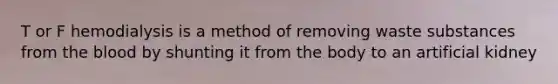 T or F hemodialysis is a method of removing waste substances from <a href='https://www.questionai.com/knowledge/k7oXMfj7lk-the-blood' class='anchor-knowledge'>the blood</a> by shunting it from the body to an artificial kidney