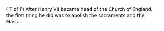 ( T of F) After Henry VII became head of the Church of England, the first thing he did was to abolish the sacraments and the Mass.
