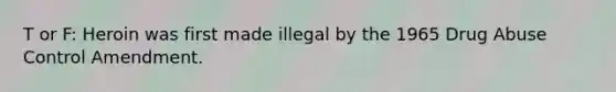 T or F: Heroin was first made illegal by the 1965 Drug Abuse Control Amendment.