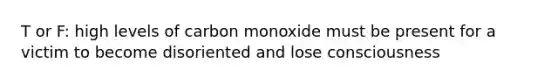 T or F: high levels of carbon monoxide must be present for a victim to become disoriented and lose consciousness