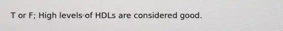 T or F; High levels of HDLs are considered good.