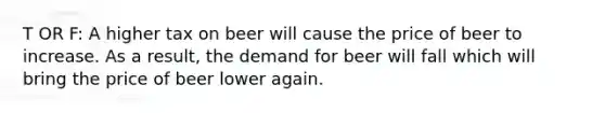 T OR F: A higher tax on beer will cause the price of beer to increase. As a result, the demand for beer will fall which will bring the price of beer lower again.