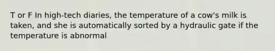 T or F In high-tech diaries, the temperature of a cow's milk is taken, and she is automatically sorted by a hydraulic gate if the temperature is abnormal