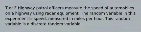 T or F Highway patrol officers measure the speed of automobiles on a highway using radar equipment. The random variable in this experiment is speed, measured in miles per hour. This random variable is a discrete random variable.