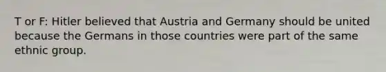 T or F: Hitler believed that Austria and Germany should be united because the Germans in those countries were part of the same ethnic group.