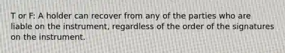 T or F: A holder can recover from any of the parties who are liable on the instrument, regardless of the order of the signatures on the instrument.