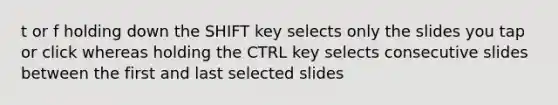 t or f holding down the SHIFT key selects only the slides you tap or click whereas holding the CTRL key selects consecutive slides between the first and last selected slides