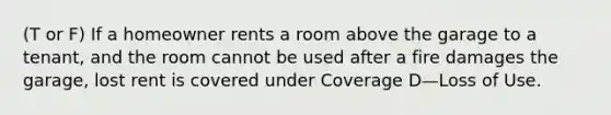 (T or F) If a homeowner rents a room above the garage to a tenant, and the room cannot be used after a fire damages the garage, lost rent is covered under Coverage D—Loss of Use.