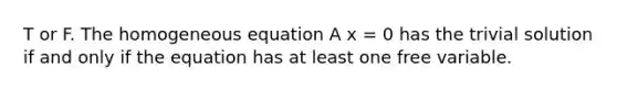 T or F. The homogeneous equation A x = 0 has the trivial solution if and only if the equation has at least one free variable.