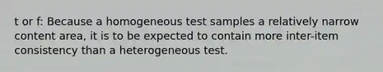 t or f: Because a homogeneous test samples a relatively narrow content area, it is to be expected to contain more inter-item consistency than a heterogeneous test.