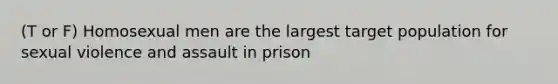 (T or F) Homosexual men are the largest target population for sexual violence and assault in prison