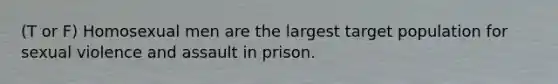 (T or F) Homosexual men are the largest target population for sexual violence and assault in prison.