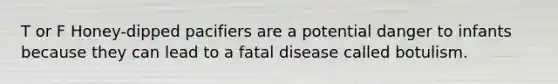 T or F Honey-dipped pacifiers are a potential danger to infants because they can lead to a fatal disease called botulism.