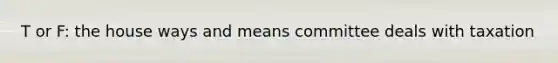 T or F: the house ways and means committee deals with taxation