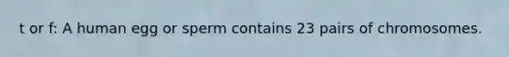 t or f: A human egg or sperm contains 23 pairs of chromosomes.
