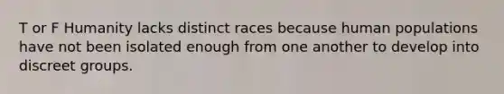 T or F Humanity lacks distinct races because human populations have not been isolated enough from one another to develop into discreet groups.