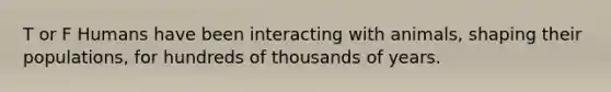 T or F Humans have been interacting with animals, shaping their populations, for hundreds of thousands of years.
