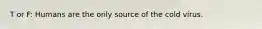 T or F: Humans are the only source of the cold virus.