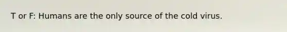 T or F: Humans are the only source of the cold virus.