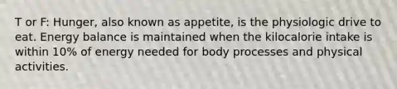 T or F: Hunger, also known as appetite, is the physiologic drive to eat. Energy balance is maintained when the kilocalorie intake is within 10% of energy needed for body processes and physical activities.