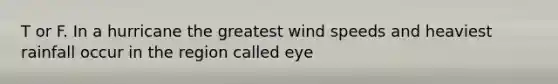 T or F. In a hurricane the greatest wind speeds and heaviest rainfall occur in the region called eye