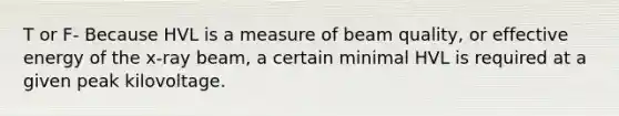 T or F- Because HVL is a measure of beam quality, or effective energy of the x-ray beam, a certain minimal HVL is required at a given peak kilovoltage.