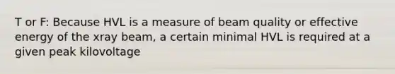 T or F: Because HVL is a measure of beam quality or effective energy of the xray beam, a certain minimal HVL is required at a given peak kilovoltage